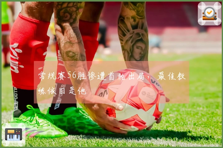 常规赛56胜惨遭首轮出局，最佳教练依旧是他