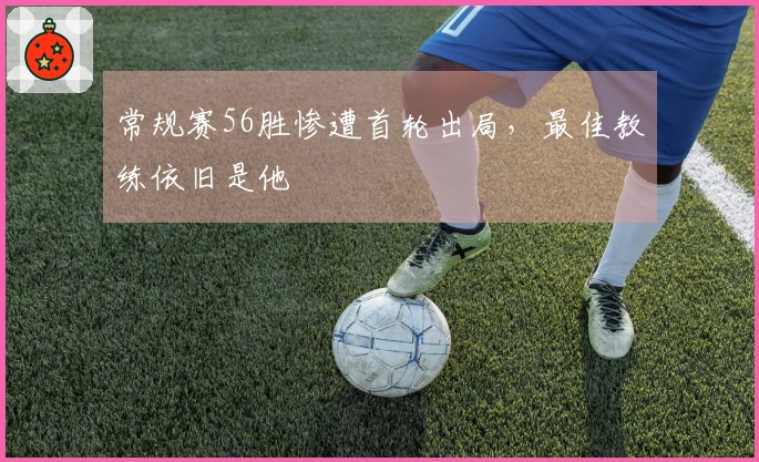 常规赛56胜惨遭首轮出局，最佳教练依旧是他