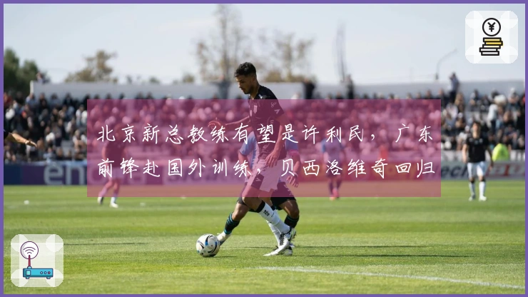 北京新总教练有望是许利民，广东前锋赴国外训练，贝西洛维奇回归江苏